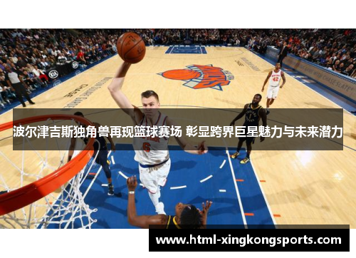波尔津吉斯独角兽再现篮球赛场 彰显跨界巨星魅力与未来潜力
