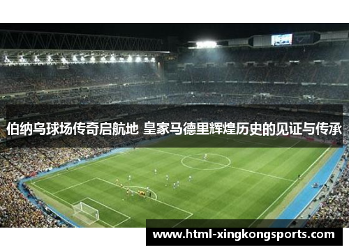 伯纳乌球场传奇启航地 皇家马德里辉煌历史的见证与传承