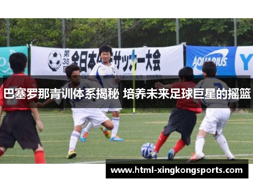 巴塞罗那青训体系揭秘 培养未来足球巨星的摇篮