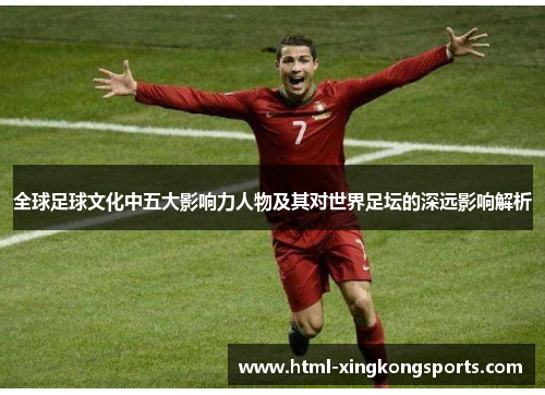 全球足球文化中五大影响力人物及其对世界足坛的深远影响解析