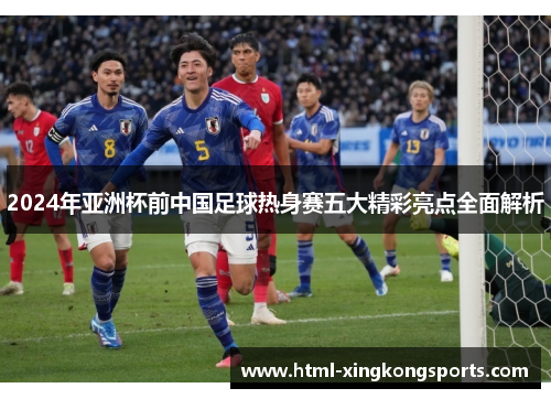 2024年亚洲杯前中国足球热身赛五大精彩亮点全面解析