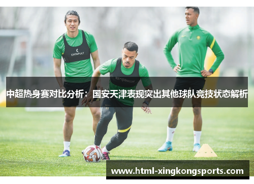 中超热身赛对比分析：国安天津表现突出其他球队竞技状态解析