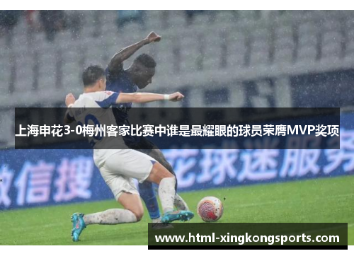 上海申花3-0梅州客家比赛中谁是最耀眼的球员荣膺MVP奖项
